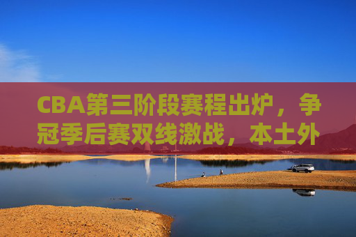 CBA第三阶段赛程出炉,争冠季后赛双线激战,本土外援迎来终极考验,CBA第三阶段,争冠季后赛双线激战,本土外援终极考验 CBA第三阶段赛程出炉,争冠季后赛双线激战,本土外援迎来终极考验,CBA第三阶段,争冠季后赛双线激战,本土外援终极考验