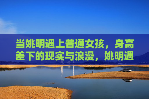 当姚明遇上普通女孩,身高差下的现实与浪漫,姚明遇上普通女孩,身高差下的现实与浪漫 当姚明遇上普通女孩,身高差下的现实与浪漫,姚明遇上普通女孩,身高差下的现实与浪漫