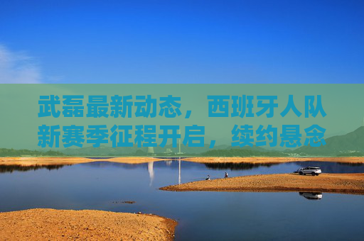 武磊最新动态，西班牙人队新赛季征程开启，续约悬念引关注，国家队征程待启，武磊西班牙人队新赛季启程 续约悬念与国家队征程引关注