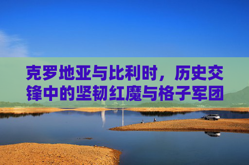克罗地亚与比利时,历史交锋中的坚韧红魔与格子军团的碰撞 克罗地亚与比利时,历史交锋中的坚韧红魔与格子军团的碰撞
