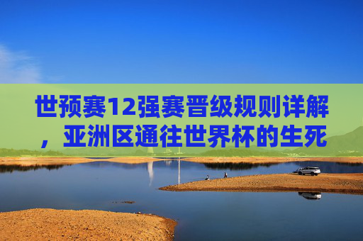 世预赛12强赛晋级规则详解,亚洲区通往世界杯的生死门槛 世预赛12强赛晋级规则详解,亚洲区通往世界杯的生死门槛