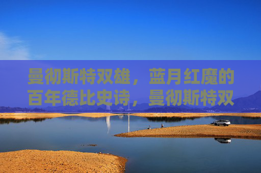 曼彻斯特双雄，蓝月红魔的百年德比史诗，曼彻斯特双雄百年德比史诗