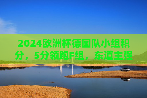 2024欧洲杯德国队小组积分,5分领跑F组,东道主强势出线之路,2024欧洲杯,东道主德国5分领跑F组,强势出线之路 2024欧洲杯德国队小组积分,5分领跑F组,东道主强势出线之路,2024欧洲杯,东道主德国5分领跑F组,强势出线之路