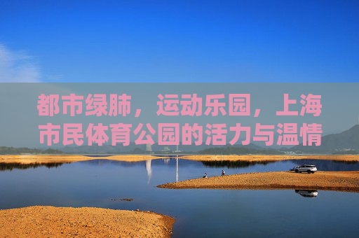 都市绿肺，运动乐园，上海市民体育公园的活力与温情，都市绿肺·运动乐园，上海市民体育公园的活力温情