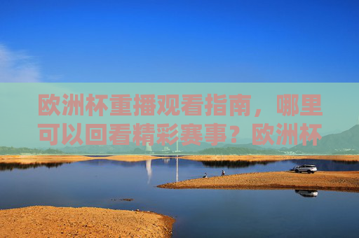 欧洲杯重播观看指南，哪里可以回看精彩赛事？欧洲杯重播观看指南，回看精彩赛事全攻略