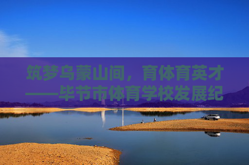 筑梦乌蒙山间,育体育英才——毕节市体育学校发展纪实,乌蒙筑梦育体英才——毕节市体育学校发展纪实 筑梦乌蒙山间,育体育英才——毕节市体育学校发展纪实,乌蒙筑梦育体英才——毕节市体育学校发展纪实