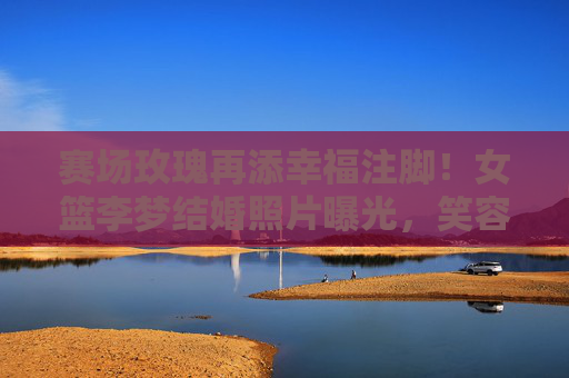 赛场玫瑰再添幸福注脚!女篮李梦结婚照片曝光,笑容里的甜度溢出屏幕,赛场玫瑰李梦结婚照片曝光,笑容甜度溢出屏幕 赛场玫瑰再添幸福注脚!女篮李梦结婚照片曝光,笑容里的甜度溢出屏幕,赛场玫瑰李梦结婚照片曝光,笑容甜度溢出屏幕