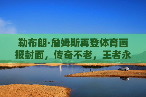 勒布朗·詹姆斯再登体育画报封面，传奇不老，王者永续，勒布朗·詹姆斯再登体育画报封面，传奇不老，王者永续