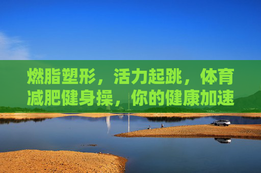 燃脂塑形,活力起跳,体育减肥健身操,你的健康加速器!燃脂塑形活力操,健康加速器 燃脂塑形,活力起跳,体育减肥健身操,你的健康加速器!燃脂塑形活力操,健康加速器