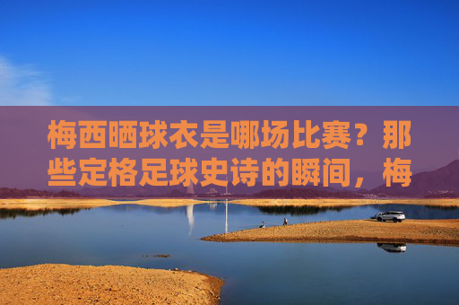 梅西晒球衣是哪场比赛?那些定格足球史诗的瞬间,梅西晒球衣定格足球史诗瞬间 梅西晒球衣是哪场比赛?那些定格足球史诗的瞬间,梅西晒球衣定格足球史诗瞬间