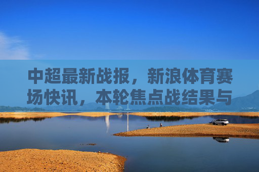 中超最新战报,新浪体育赛场快讯,本轮焦点战结果与积分榜动态,新浪体育,中超最新战报 本轮焦点战结果与积分榜动态 中超最新战报,新浪体育赛场快讯,本轮焦点战结果与积分榜动态,新浪体育,中超最新战报 本轮焦点战结果与积分榜动态