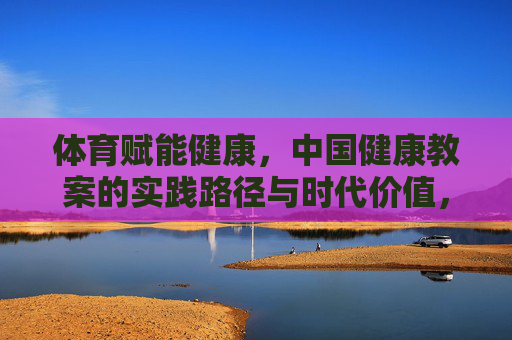 体育赋能健康,中国健康教案的实践路径与时代价值,体育赋能健康,中国健康教案的实践路径与时代价值 体育赋能健康,中国健康教案的实践路径与时代价值,体育赋能健康,中国健康教案的实践路径与时代价值