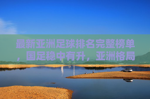 最新亚洲足球排名完整榜单,国足稳中有升,亚洲格局迎新变局,最新亚洲足球排名,国足稳中有升,亚洲格局迎新变局 最新亚洲足球排名完整榜单,国足稳中有升,亚洲格局迎新变局,最新亚洲足球排名,国足稳中有升,亚洲格局迎新变局