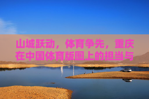 山城跃动,体育争先,重庆在中国体育版图上的担当与华章,山城跃动担使命 体育争先谱华章 山城跃动,体育争先,重庆在中国体育版图上的担当与华章,山城跃动担使命 体育争先谱华章