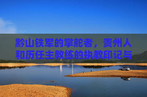 黔山铁军的掌舵者，贵州人和历任主教练的执教印记与足球传承