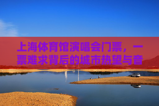 上海体育馆演唱会门票,一票难求背后的城市热望与音乐狂欢,上海演唱会一票难求,城市热望点燃音乐狂欢 上海体育馆演唱会门票,一票难求背后的城市热望与音乐狂欢,上海演唱会一票难求,城市热望点燃音乐狂欢