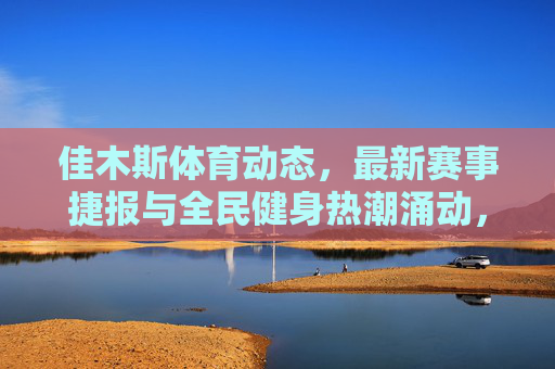 佳木斯体育动态,最新赛事捷报与全民健身热潮涌动,佳木斯体育动态,赛事捷报频传 全民健身热潮涌动 佳木斯体育动态,最新赛事捷报与全民健身热潮涌动,佳木斯体育动态,赛事捷报频传 全民健身热潮涌动