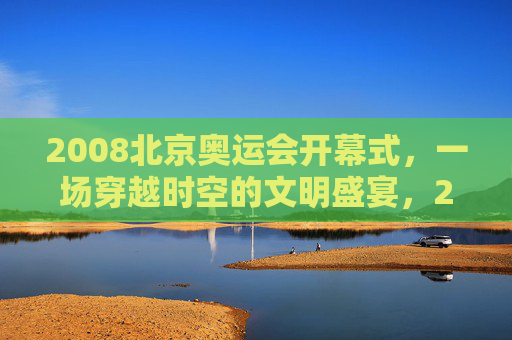 2008北京奥运会开幕式,一场穿越时空的文明盛宴,2008北京奥运会开幕式,穿越时空的文明盛宴 2008北京奥运会开幕式,一场穿越时空的文明盛宴,2008北京奥运会开幕式,穿越时空的文明盛宴