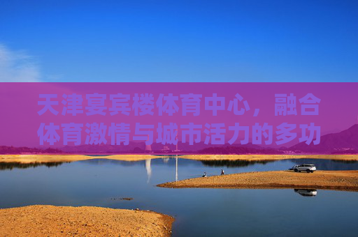 天津宴宾楼体育中心,融合体育激情与城市活力的多功能地标,天津宴宾楼体育中心,融体育激情与城市活力的多功能地标 天津宴宾楼体育中心,融合体育激情与城市活力的多功能地标,天津宴宾楼体育中心,融体育激情与城市活力的多功能地标