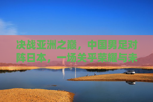决战亚洲之巅,中国男足对阵日本,一场关乎荣耀与未来的战役 决战亚洲之巅,中国男足对阵日本,一场关乎荣耀与未来的战役