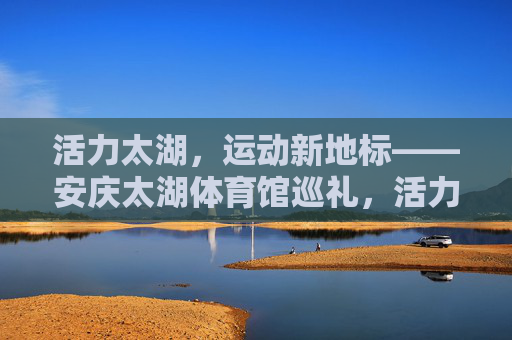 活力太湖,运动新地标——安庆太湖体育馆巡礼,活力太湖运动新地标——安庆太湖体育馆巡礼 活力太湖,运动新地标——安庆太湖体育馆巡礼,活力太湖运动新地标——安庆太湖体育馆巡礼