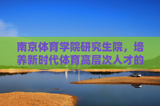 南京体育学院研究生院,培养新时代体育高层次人才的摇篮,南京体育学院研究生院,培养新时代体育高层次人才的摇篮 南京体育学院研究生院,培养新时代体育高层次人才的摇篮,南京体育学院研究生院,培养新时代体育高层次人才的摇篮