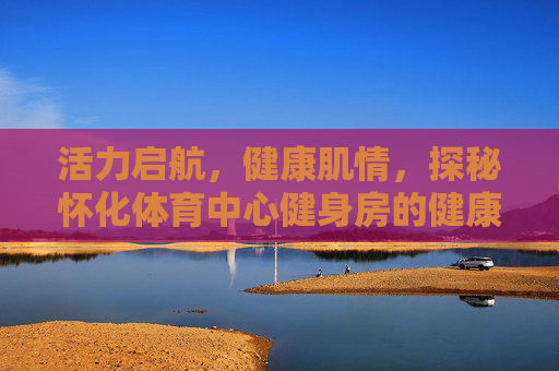 活力启航,健康肌情,探秘怀化体育中心健身房的健康新地标,怀化体育中心健身房,活力启航的健康新地标 活力启航,健康肌情,探秘怀化体育中心健身房的健康新地标,怀化体育中心健身房,活力启航的健康新地标
