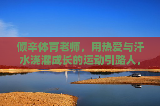 倾辛体育老师,用热爱与汗水浇灌成长的运动引路人,倾辛体育老师,热爱与汗水的成长引路者 倾辛体育老师,用热爱与汗水浇灌成长的运动引路人,倾辛体育老师,热爱与汗水的成长引路者