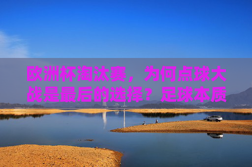 欧洲杯淘汰赛,为何点球大战是最后的选择?足球本质与赛事逻辑的平衡 欧洲杯淘汰赛,为何点球大战是最后的选择?足球本质与赛事逻辑的平衡