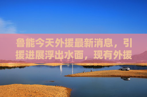鲁能今天外援最新消息,引援进展浮出水面,现有外援状态成关键,鲁能外援引援进展浮出水面,现有状态成关键 鲁能今天外援最新消息,引援进展浮出水面,现有外援状态成关键,鲁能外援引援进展浮出水面,现有状态成关键