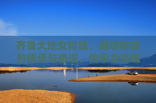 齐鲁大地女排魂,潍坊排球的传承与奋进,传承女排魂 奋进潍坊排球 齐鲁大地女排魂,潍坊排球的传承与奋进,传承女排魂 奋进潍坊排球
