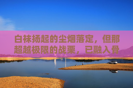 白袜扬起的尘烟落定,但那超越极限的战栗,已融入骨血,成为下一次出发时,脚底最坚实的鼓点,白袜尘定,骨血为鼓 白袜扬起的尘烟落定,但那超越极限的战栗,已融入骨血,成为下一次出发时,脚底最坚实的鼓点,白袜尘定,骨血为鼓