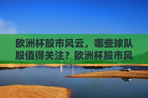 欧洲杯股市风云,哪些球队股值得关注?欧洲杯股市风云,哪些球队股值得关注? 欧洲杯股市风云,哪些球队股值得关注?欧洲杯股市风云,哪些球队股值得关注?