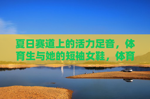 夏日赛道上的活力足音，体育生与她的短袖女鞋，体育生与短袖女鞋，夏日赛道上的活力足音