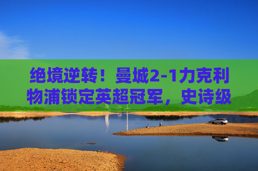 绝境逆转！曼城2-1力克利物浦锁定英超冠军，史诗级收官战写就红蓝传奇，绝境逆转！曼城2-1力克利物浦锁定英超冠军