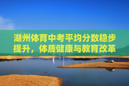 湖州体育中考平均分数稳步提升,体质健康与教育改革的双向奔赴 湖州体育中考平均分数稳步提升,体质健康与教育改革的双向奔赴