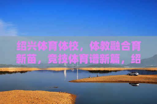 绍兴体育体校，体教融合育新苗，竞技体育谱新篇，绍兴体校体教融合育新苗 竞技体育谱新篇