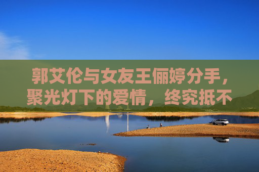郭艾伦与女友王俪婷分手，聚光灯下的爱情，终究抵不过现实的疏离，郭艾伦王俪婷分手，聚光灯爱情难敌现实疏离