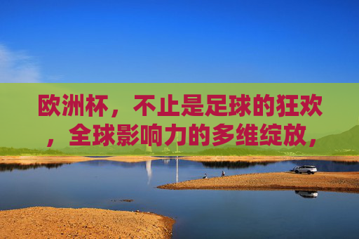 欧洲杯,不止是足球的狂欢,全球影响力的多维绽放,欧洲杯,超越足球狂欢,多维绽放全球影响力 欧洲杯,不止是足球的狂欢,全球影响力的多维绽放,欧洲杯,超越足球狂欢,多维绽放全球影响力