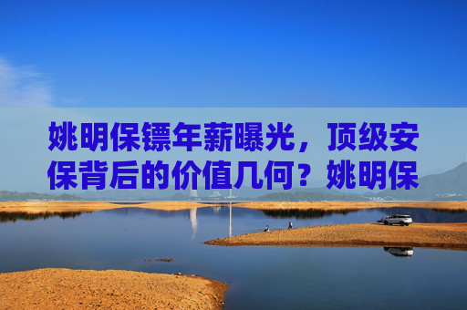 姚明保镖年薪曝光,顶级安保背后的价值几何?姚明保镖年薪曝光,顶级安保价值几何 姚明保镖年薪曝光,顶级安保背后的价值几何?姚明保镖年薪曝光,顶级安保价值几何