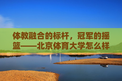 体教融合的标杆,冠军的摇篮——北京体育大学怎么样?体教融合标杆,冠军摇篮——北京体育大学 体教融合的标杆,冠军的摇篮——北京体育大学怎么样?体教融合标杆,冠军摇篮——北京体育大学