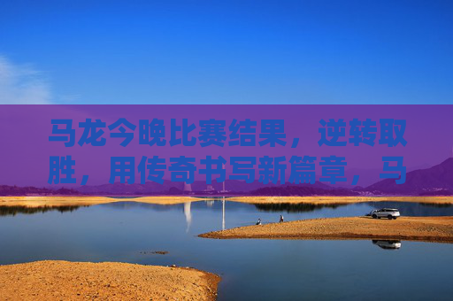 马龙今晚比赛结果,逆转取胜,用传奇书写新篇章,马龙逆转取胜,传奇再书新篇 马龙今晚比赛结果,逆转取胜,用传奇书写新篇章,马龙逆转取胜,传奇再书新篇