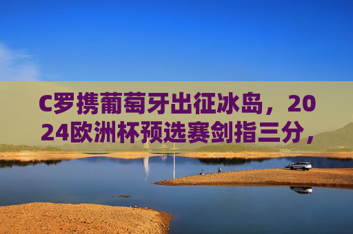 C罗携葡萄牙出征冰岛,2024欧洲杯预选赛剑指三分,传奇之路再启新程,C罗携葡萄牙出征冰岛,2024欧洲杯预选赛传奇之路再启 C罗携葡萄牙出征冰岛,2024欧洲杯预选赛剑指三分,传奇之路再启新程,C罗携葡萄牙出征冰岛,2024欧洲杯预选赛传奇之路再启