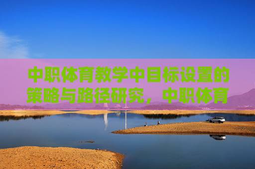 中职体育教学中目标设置的策略与路径研究,中职体育教学中目标设置的策略与路径研究 中职体育教学中目标设置的策略与路径研究,中职体育教学中目标设置的策略与路径研究