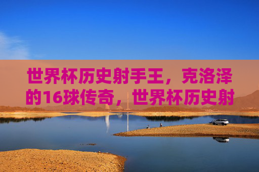 世界杯历史射手王,克洛泽的16球传奇,世界杯历史射手王克洛泽的16球传奇 世界杯历史射手王,克洛泽的16球传奇,世界杯历史射手王克洛泽的16球传奇