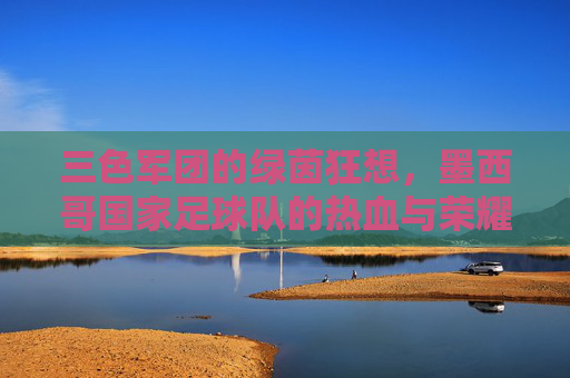 三色军团的绿茵狂想,墨西哥国家足球队的热血与荣耀,三色军团的热血绿茵狂想 三色军团的绿茵狂想,墨西哥国家足球队的热血与荣耀,三色军团的热血绿茵狂想