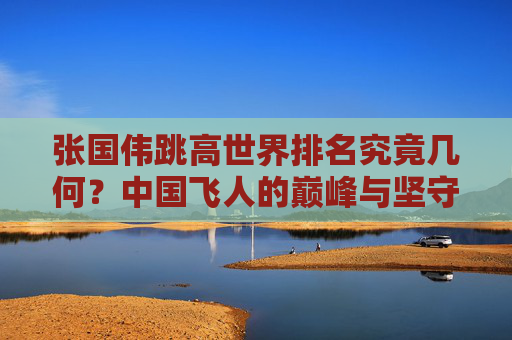 张国伟跳高世界排名究竟几何？中国飞人的巅峰与坚守，张国伟跳高世界排名与中国飞人的巅峰坚守