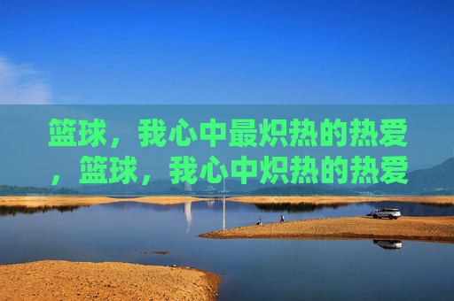 篮球,我心中最炽热的热爱,篮球,我心中炽热的热爱 篮球,我心中最炽热的热爱,篮球,我心中炽热的热爱