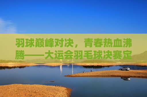 羽球巅峰对决,青春热血沸腾——大运会羽毛球决赛定格高光时刻,大运会羽毛球决赛,巅峰对决定格青春高光时刻 羽球巅峰对决,青春热血沸腾——大运会羽毛球决赛定格高光时刻,大运会羽毛球决赛,巅峰对决定格青春高光时刻