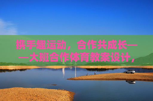 携手趣运动,合作共成长——大班合作体育教案设计,合作趣运动,共成长——大班体育教案设计 携手趣运动,合作共成长——大班合作体育教案设计,合作趣运动,共成长——大班体育教案设计